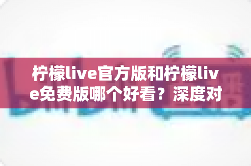 柠檬live官方版和柠檬live免费版哪个好看?深度对比分析帮你选出最适合的版本 柠檬live官方版和柠檬live免费版哪个好看?深度对比分析帮你选出最适合的版本