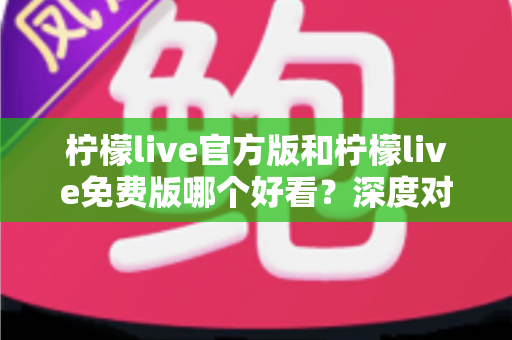 柠檬live官方版和柠檬live免费版哪个好看?深度对比分析帮你选出最适合的版本 柠檬live官方版和柠檬live免费版哪个好看?深度对比分析帮你选出最适合的版本