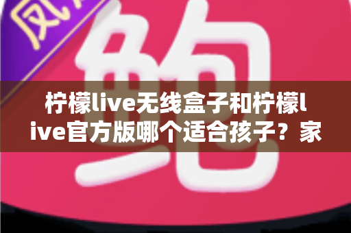 柠檬live无线盒子和柠檬live官方版哪个适合孩子?家长必读的全面选购指南 柠檬live无线盒子和柠檬live官方版哪个适合孩子?家长必读的全面选购指南