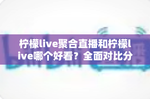 柠檬live聚合直播和柠檬live哪个好看？全面对比分析帮你选出最适合的观影体验