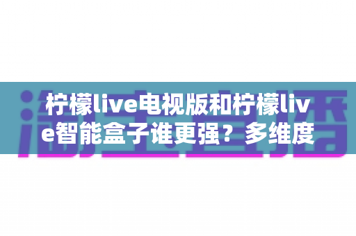 柠檬live电视版和柠檬live智能盒子谁更强？多维度深度对比解析，帮你轻松选出最适合的大屏观影方案
