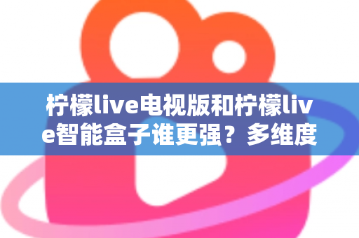 柠檬live电视版和柠檬live智能盒子谁更强？多维度深度对比解析，帮你轻松选出最适合的大屏观影方案