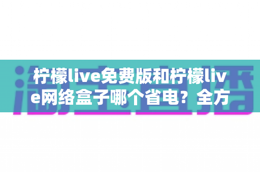 柠檬live免费版和柠檬live网络盒子哪个省电?全方位耗电对比与省电实用指南 柠檬live免费版和柠檬live网络盒子哪个省电?全方位耗电对比与省电实用指南