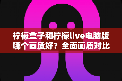 柠檬盒子和柠檬live电脑版哪个画质好？全面画质对比测评与实用优化指南