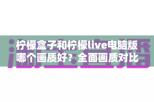 柠檬盒子和柠檬live电脑版哪个画质好？全面画质对比测评与实用优化指南