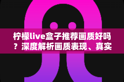 柠檬live盒子推荐画质好吗?深度解析画质表现、真实体验与选购全攻略 柠檬live盒子推荐画质好吗?深度解析画质表现、真实体验与选购全攻略