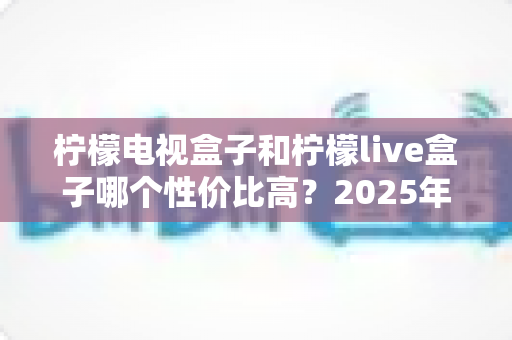 柠檬电视盒子和柠檬live盒子哪个性价比高?2025年最新选购对比全指南 柠檬电视盒子和柠檬live盒子哪个性价比高?2025年最新选购对比全指南