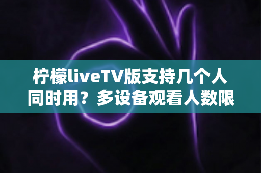 柠檬liveTV版支持几个人同时用？多设备观看人数限制与家庭共享全解析
