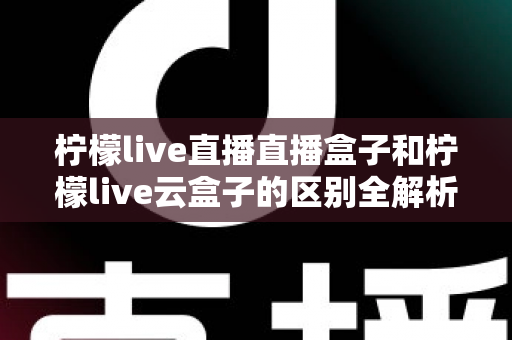 柠檬live直播直播盒子和柠檬live云盒子的区别全解析:选购前必看的深度对比指南 柠檬live直播直播盒子和柠檬live云盒子的区别全解析:选购前必看的深度对比指南