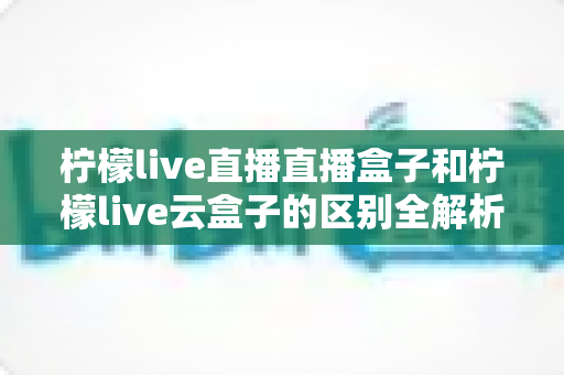 柠檬live直播直播盒子和柠檬live云盒子的区别全解析:选购前必看的深度对比指南 柠檬live直播直播盒子和柠檬live云盒子的区别全解析:选购前必看的深度对比指南