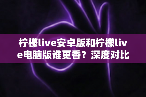 柠檬live安卓版和柠檬live电脑版谁更香？深度对比全解析帮你找到最佳选择