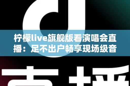 柠檬live旗舰版看演唱会直播:足不出户畅享现场级音乐盛宴的全新方式 柠檬live旗舰版看演唱会直播:足不出户畅享现场级音乐盛宴的全新方式