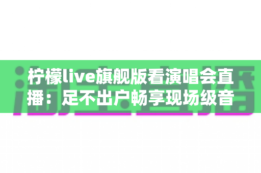 柠檬live旗舰版看演唱会直播：足不出户畅享现场级音乐盛宴的全新方式