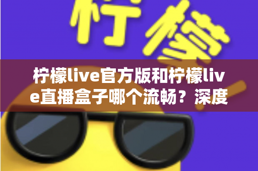 柠檬live官方版和柠檬live直播盒子哪个流畅？深度对比测评，助你选出最顺畅的观看方式