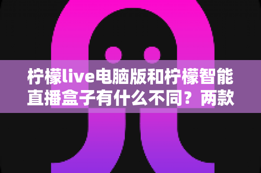 柠檬live电脑版和柠檬智能直播盒子有什么不同?两款热门直播工具核心差异全面解析与选购指南 柠檬live电脑版和柠檬智能直播盒子有什么不同?两款热门直播工具核心差异全面解析与选购指南