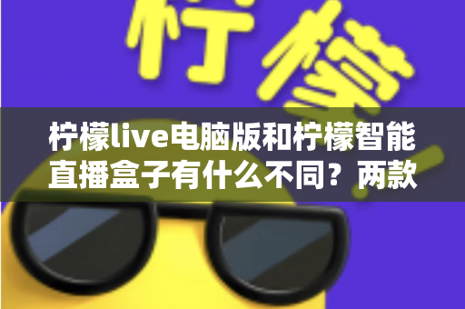 柠檬live电脑版和柠檬智能直播盒子有什么不同？两款热门直播工具核心差异全面解析与选购指南