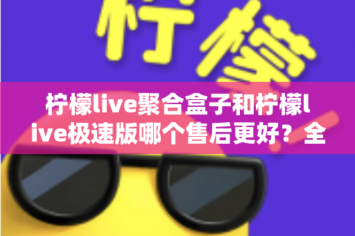 柠檬live聚合盒子和柠檬live极速版哪个售后更好？全方位售后对比与选购避坑指南