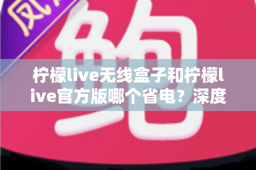 柠檬live无线盒子和柠檬live官方版哪个省电？深度实测对比助你轻松选择