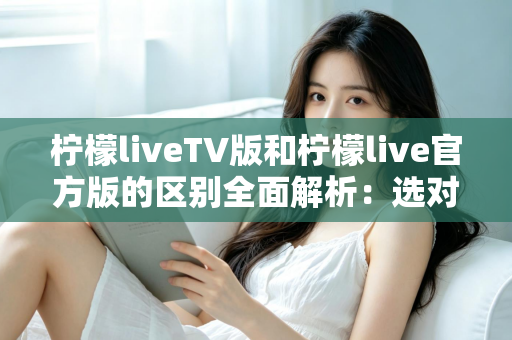 柠檬liveTV版和柠檬live官方版的区别全面解析：选对版本，观影体验直接翻倍