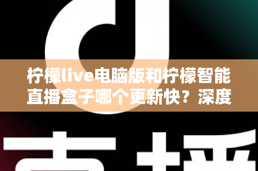 柠檬live电脑版和柠檬智能直播盒子哪个更新快？深度对比解析帮你做出明智选择