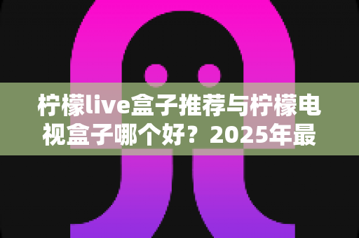 柠檬live盒子推荐与柠檬电视盒子哪个好？2025年最全选购指南与深度对比评测