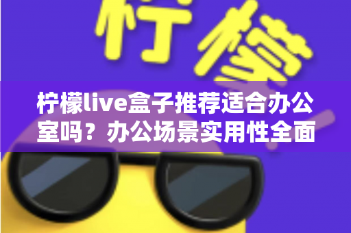 柠檬live盒子推荐适合办公室吗?办公场景实用性全面解析与选购指南 柠檬live盒子推荐适合办公室吗?办公场景实用性全面解析与选购指南