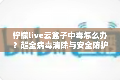 柠檬live云盒子中毒怎么办？超全病毒清除与安全防护指南，助你快速恢复流畅体验