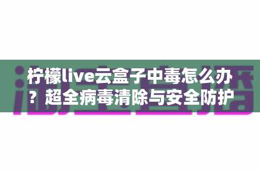 柠檬live云盒子中毒怎么办？超全病毒清除与安全防护指南，助你快速恢复流畅体验