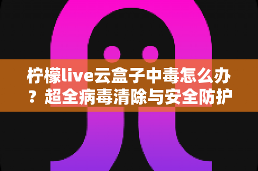 柠檬live云盒子中毒怎么办？超全病毒清除与安全防护指南，助你快速恢复流畅体验