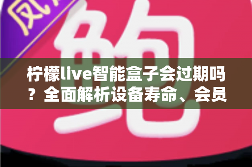 柠檬live智能盒子会过期吗？全面解析设备寿命、会员期限与续期使用指南