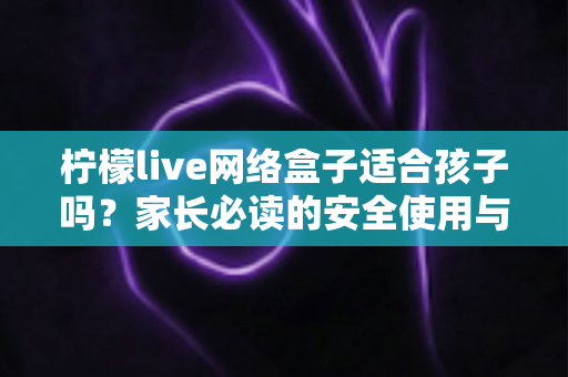 柠檬live网络盒子适合孩子吗？家长必读的安全使用与选购全攻略