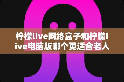 柠檬live网络盒子和柠檬live电脑版哪个更适合老人用？子女必读的贴心选购指南