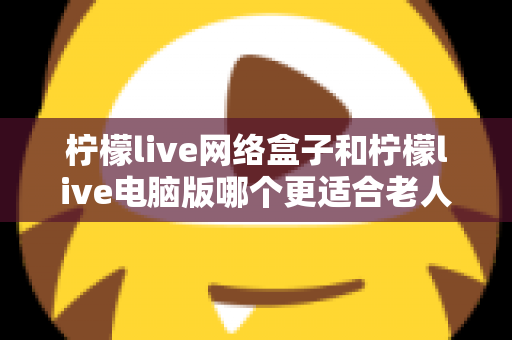 柠檬live网络盒子和柠檬live电脑版哪个更适合老人用？子女必读的贴心选购指南