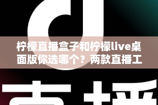 柠檬直播盒子和柠檬live桌面版你选哪个?两款直播工具全方位深度对比评测指南 柠檬直播盒子和柠檬live桌面版你选哪个?两款直播工具全方位深度对比评测指南