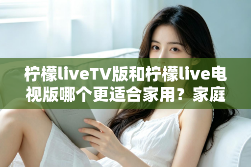 柠檬liveTV版和柠檬live电视版哪个更适合家用?家庭观影场景全面对比与实用选择指南 柠檬liveTV版和柠檬live电视版哪个更适合家用?家庭观影场景全面对比与实用选择指南