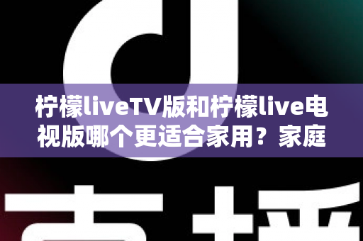 柠檬liveTV版和柠檬live电视版哪个更适合家用?家庭观影场景全面对比与实用选择指南 柠檬liveTV版和柠檬live电视版哪个更适合家用?家庭观影场景全面对比与实用选择指南