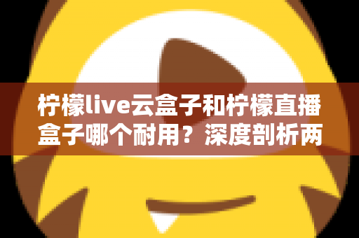柠檬live云盒子和柠檬直播盒子哪个耐用？深度剖析两款热门盒子的寿命差异与选购攻略