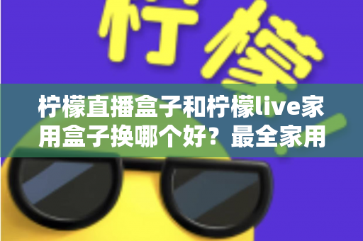柠檬直播盒子和柠檬live家用盒子换哪个好？最全家用电视盒子选购指南与深度对比解析