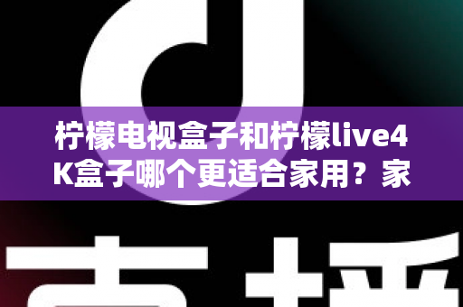 柠檬电视盒子和柠檬live4K盒子哪个更适合家用？家庭选购深度对比与实用指南