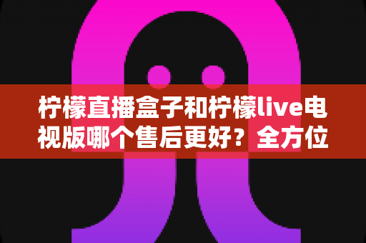 柠檬直播盒子和柠檬live电视版哪个售后更好？全方位深度对比解析，帮你选到售后省心的观影方案
