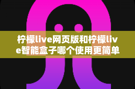 柠檬live网页版和柠檬live智能盒子哪个使用更简单？全方位对比评测帮你找到最适合的观看方式