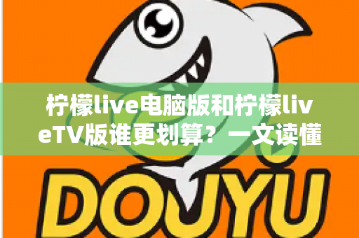 柠檬live电脑版和柠檬liveTV版谁更划算？一文读懂两大版本的价格、功能与使用场景，帮你把钱花在刀刃上