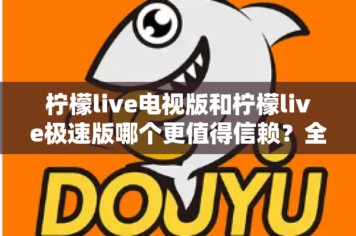 柠檬live电视版和柠檬live极速版哪个更值得信赖？全面对比与安全选择指南