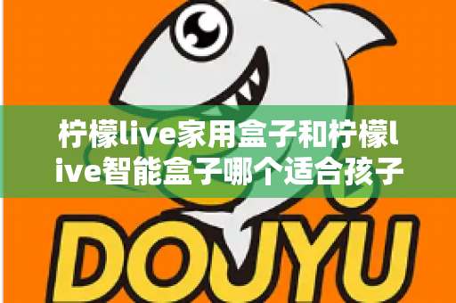 柠檬live家用盒子和柠檬live智能盒子哪个适合孩子？家长必看的深度选购指南