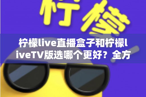 柠檬live直播盒子和柠檬liveTV版选哪个更好？全方位对比评测助你轻松做决定