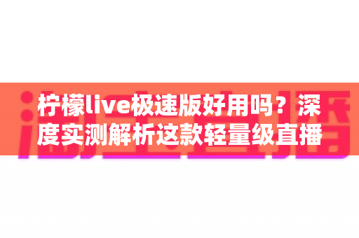 柠檬live极速版好用吗？深度实测解析这款轻量级直播应用的真实体验与优缺点