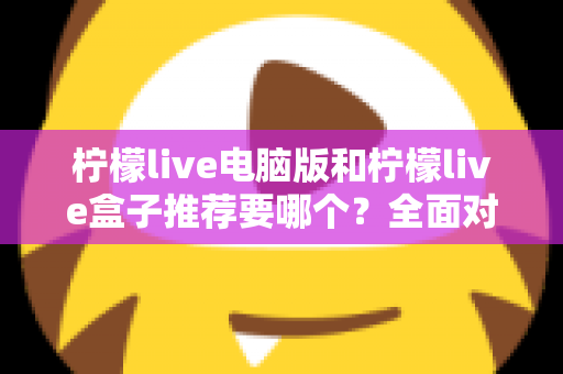 柠檬live电脑版和柠檬live盒子推荐要哪个？全面对比与选购指南帮你一次看懂