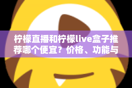 柠檬直播和柠檬live盒子推荐哪个便宜？价格、功能与使用体验全方位对比指南