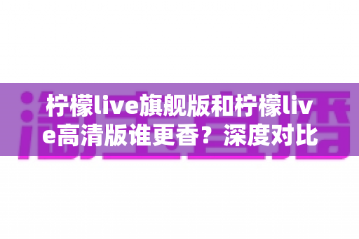 柠檬live旗舰版和柠檬live高清版谁更香？深度对比解析帮你选对版本不踩坑