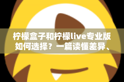 柠檬盒子和柠檬live专业版如何选择？一篇读懂差异、场景与性价比的全方位选购指南